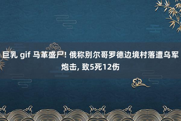 巨乳 gif 马革盛尸! 俄称别尔哥罗德边境村落遭乌军炮击， 致5死12伤