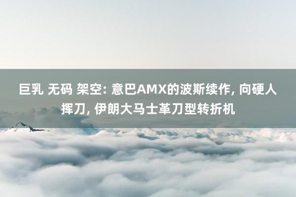 巨乳 无码 架空: 意巴AMX的波斯续作， 向硬人挥刀， 伊朗大马士革刀型转折机