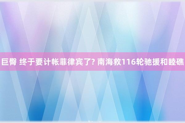 巨臀 终于要计帐菲律宾了? 南海救116轮驰援和睦礁