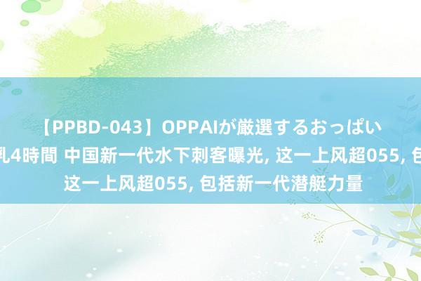 【PPBD-043】OPPAIが厳選するおっぱい 綺麗で敏感な美巨乳4時間 中国新一代水下刺客曝光， 这一上风超055， 包括新一代潜艇力量