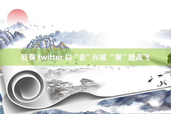 巨臀 twitter 以“会”兴城 “展”翅高飞