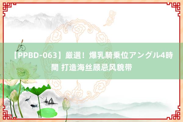 【PPBD-063】厳選！爆乳騎乗位アングル4時間 打造海丝顾忌风貌带