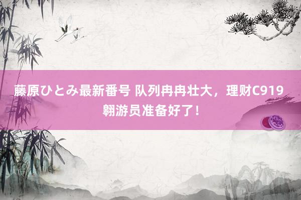 藤原ひとみ最新番号 队列冉冉壮大，理财C919 翱游员准备好了！