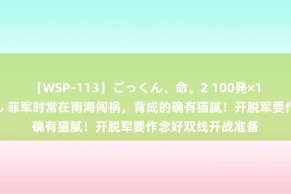 【WSP-113】ごっくん、命。2 100発×100人×一撃ごっくん 菲军时常在南海闯祸，背成的确有猫腻！开脱军要作念好双线开战准备