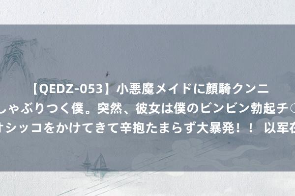 【QEDZ-053】小悪魔メイドに顔騎クンニを強要されオマ○コにしゃぶりつく僕。突然、彼女は僕のビンビン勃起チ○ポをしごき、聖水オシッコをかけてきて辛抱たまらず大暴発！！ 以军在约旦河西岸和加沙开展军事行径形成26东谈主耗损