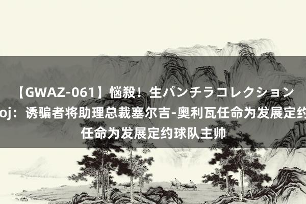 【GWAZ-061】悩殺！生パンチラコレクション 4時間 Woj：诱骗者将助理总裁塞尔吉-奥利瓦任命为发展定约球队主帅