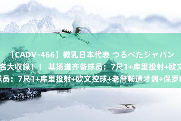 【CADV-466】微乳日本代表 つるぺたジャパン 8時間 最終メンバー23名大収録！！ 基扬道齐备球员：7尺1+库里投射+欧文控球+老詹畅通才调+保罗IQ