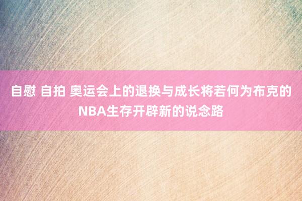 自慰 自拍 奥运会上的退换与成长将若何为布克的NBA生存开辟新的说念路