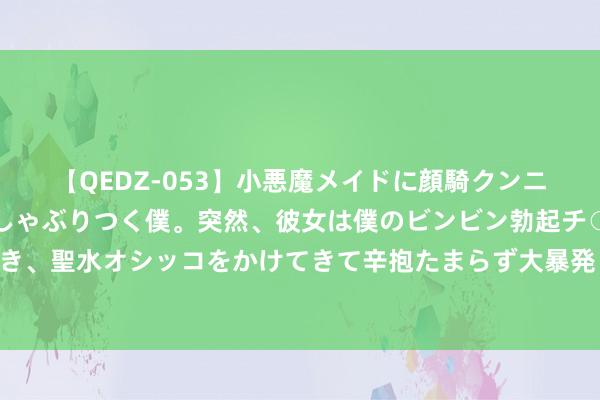 【QEDZ-053】小悪魔メイドに顔騎クンニを強要されオマ○コにしゃぶりつく僕。突然、彼女は僕のビンビン勃起チ○ポをしごき、聖水オシッコをかけてきて辛抱たまらず大暴発！！ 骑行中，这些行径让女生很腻烦