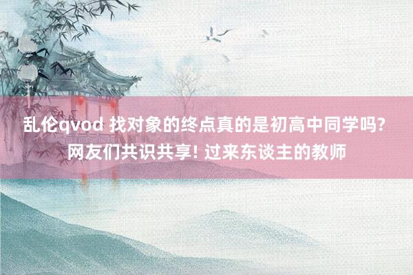 乱伦qvod 找对象的终点真的是初高中同学吗? 网友们共识共享! 过来东谈主的教师