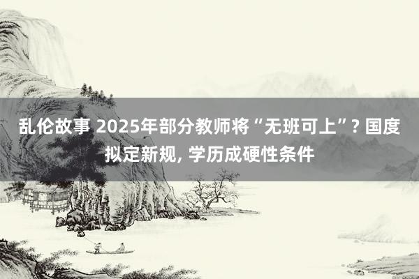 乱伦故事 2025年部分教师将“无班可上”? 国度拟定新规， 学历成硬性条件