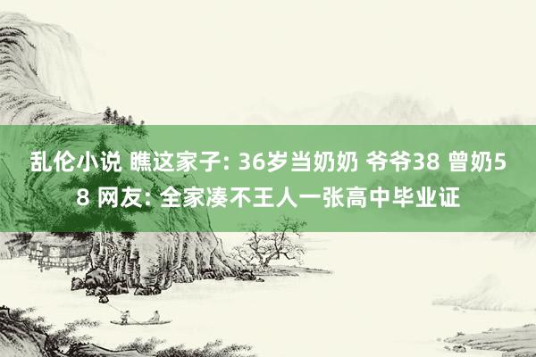 乱伦小说 瞧这家子: 36岁当奶奶 爷爷38 曾奶58 网友: 全家凑不王人一张高中毕业证