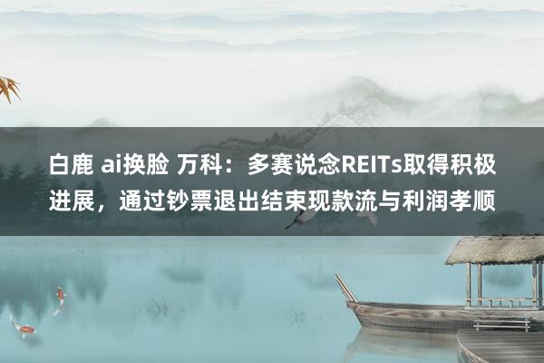 白鹿 ai换脸 万科：多赛说念REITs取得积极进展，通过钞票退出结束现款流与利润孝顺