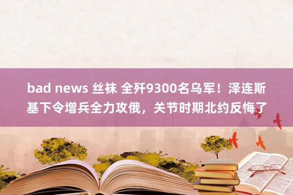 bad news 丝袜 全歼9300名乌军！泽连斯基下令增兵全力攻俄，关节时期北约反悔了