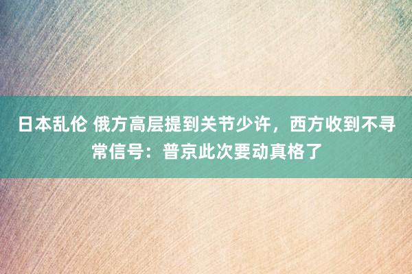 日本乱伦 俄方高层提到关节少许，西方收到不寻常信号：普京此次要动真格了