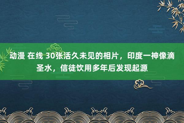 动漫 在线 30张活久未见的相片，印度一神像滴圣水，信徒饮用多年后发现起源