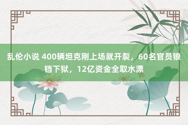 乱伦小说 400辆坦克刚上场就开裂，60名官员锒铛下狱，12亿资金全取水漂