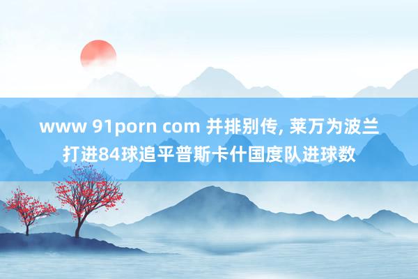 www 91porn com 并排别传， 莱万为波兰打进84球追平普斯卡什国度队进球数