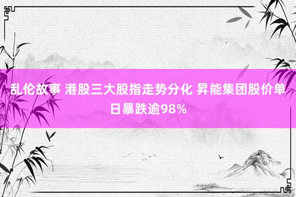 乱伦故事 港股三大股指走势分化 昇能集团股价单日暴跌逾98%