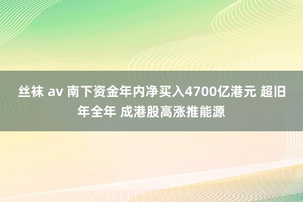 丝袜 av 南下资金年内净买入4700亿港元 超旧年全年 成港股高涨推能源