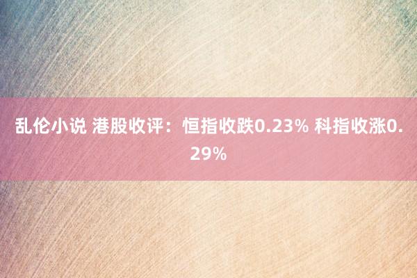 乱伦小说 港股收评：恒指收跌0.23% 科指收涨0.29%