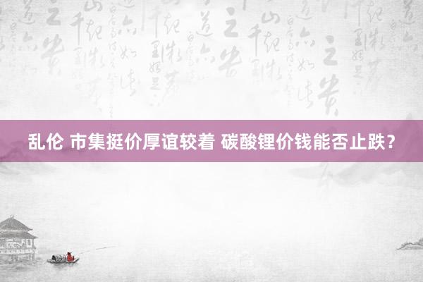 乱伦 市集挺价厚谊较着 碳酸锂价钱能否止跌？