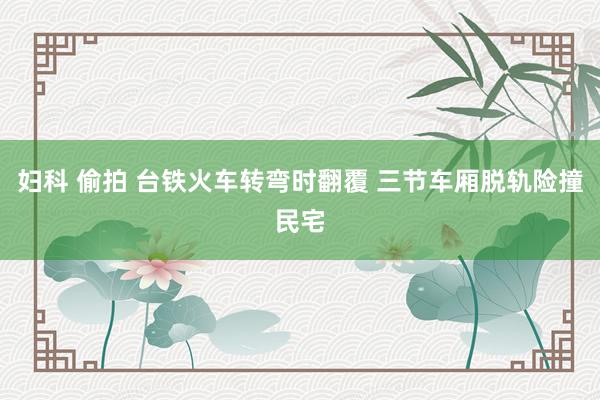 妇科 偷拍 台铁火车转弯时翻覆 三节车厢脱轨险撞民宅