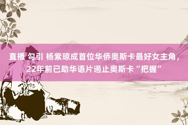 直播 勾引 杨紫琼成首位华侨奥斯卡最好女主角，22年前已助华语片遏止奥斯卡“把握”