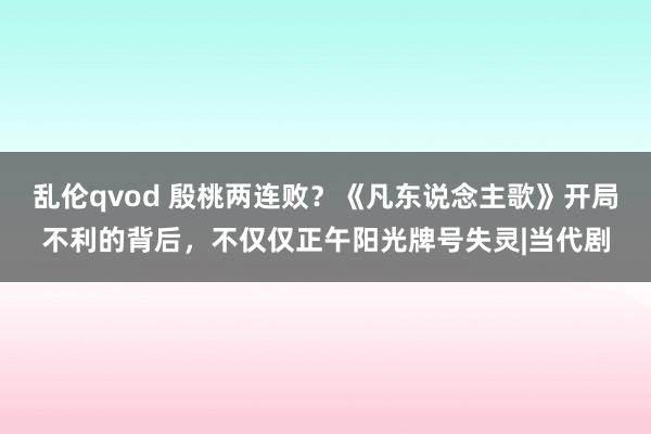 乱伦qvod 殷桃两连败？《凡东说念主歌》开局不利的背后，不仅仅正午阳光牌号失灵|当代剧