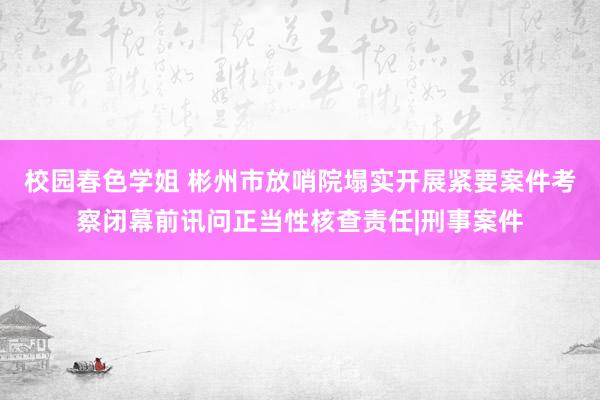 校园春色学姐 彬州市放哨院塌实开展紧要案件考察闭幕前讯问正当性核查责任|刑事案件