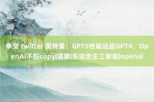 拳交 twitter 奥特曼：GPT5性能远超GPT4，OpenAI不怕copy|猖獗|东说念主工智能|openai