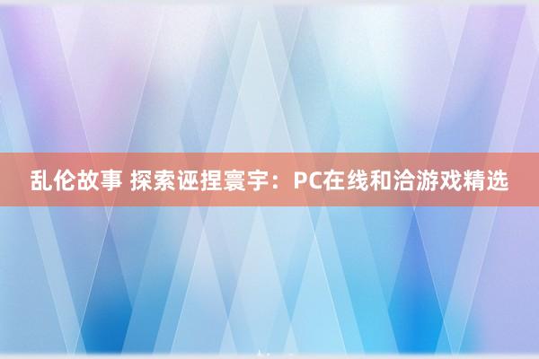 乱伦故事 探索诬捏寰宇：PC在线和洽游戏精选