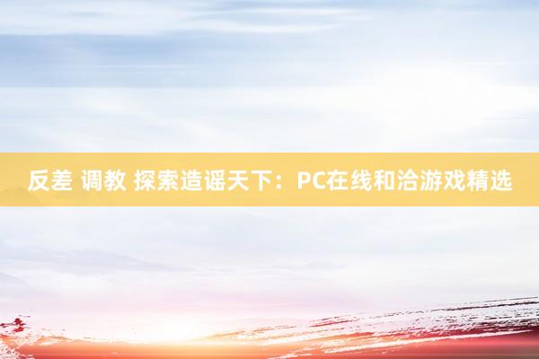 反差 调教 探索造谣天下：PC在线和洽游戏精选