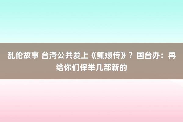 乱伦故事 台湾公共爱上《甄嬛传》？国台办：再给你们保举几部新的