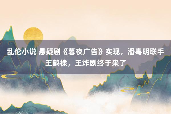 乱伦小说 悬疑剧《暮夜广告》实现，潘粤明联手王鹤棣，王炸剧终于来了