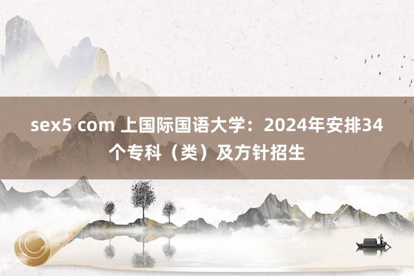 sex5 com 上国际国语大学：2024年安排34个专科（类）及方针招生