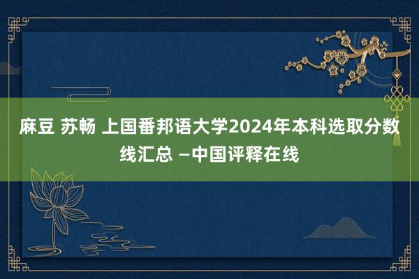 麻豆 苏畅 上国番邦语大学2024年本科选取分数线汇总 —中国评释在线