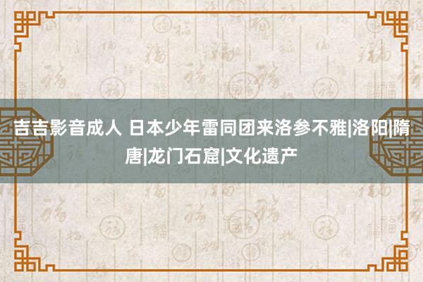 吉吉影音成人 日本少年雷同团来洛参不雅|洛阳|隋唐|龙门石窟|文化遗产