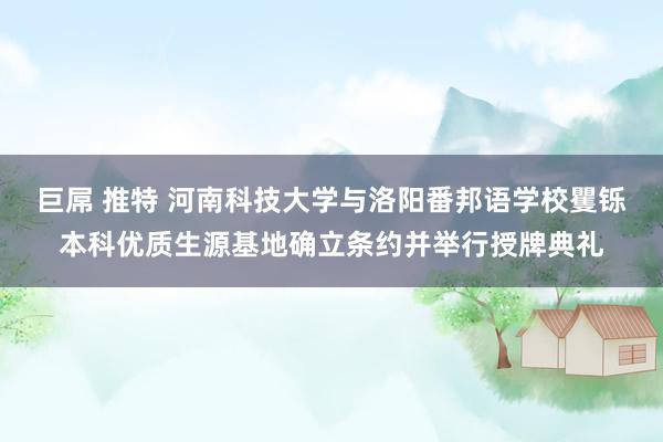 巨屌 推特 河南科技大学与洛阳番邦语学校矍铄本科优质生源基地确立条约并举行授牌典礼