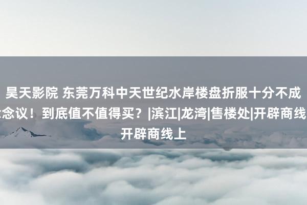 昊天影院 东莞万科中天世纪水岸楼盘折服十分不成念念议！到底值不值得买？|滨江|龙湾|售楼处|开辟商线上