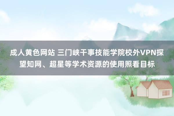 成人黄色网站 三门峡干事技能学院校外VPN探望知网、超星等学术资源的使用照看目标