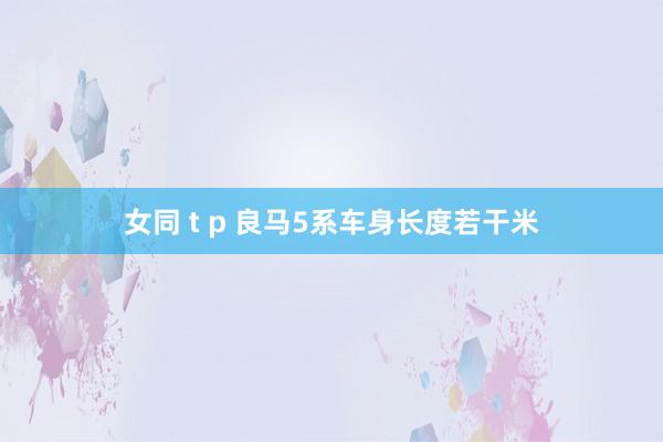 女同 t p 良马5系车身长度若干米