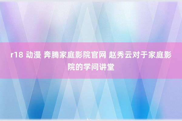 r18 动漫 奔腾家庭影院官网 赵秀云对于家庭影院的学问讲堂