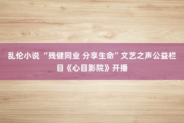 乱伦小说 “残健同业 分享生命”文艺之声公益栏目《心目影院》开播