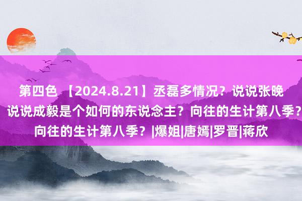 第四色 【2024.8.21】丞磊多情况？说说张晚意？的确有650团综？说说成毅是个如何的东说念主？向往的生计第八季？|爆姐|唐嫣|罗晋|蒋欣