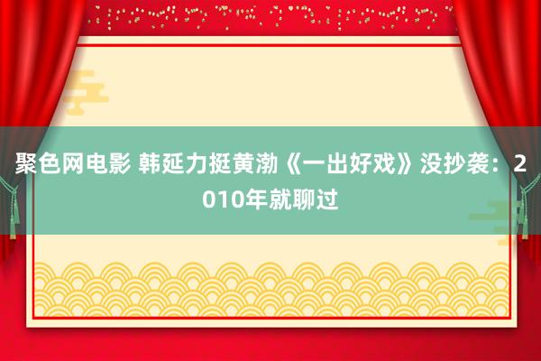 聚色网电影 韩延力挺黄渤《一出好戏》没抄袭：2010年就聊过