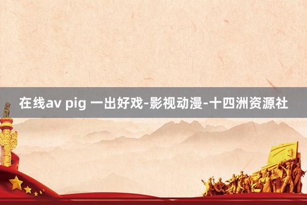 在线av pig 一出好戏-影视动漫-十四洲资源社