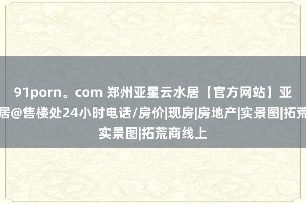 91porn。com 郑州亚星云水居【官方网站】亚星云水居@售楼处24小时电话/房价|现房|房地产|实景图|拓荒商线上