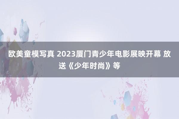 欧美童模写真 2023厦门青少年电影展映开幕 放送《少年时尚》等