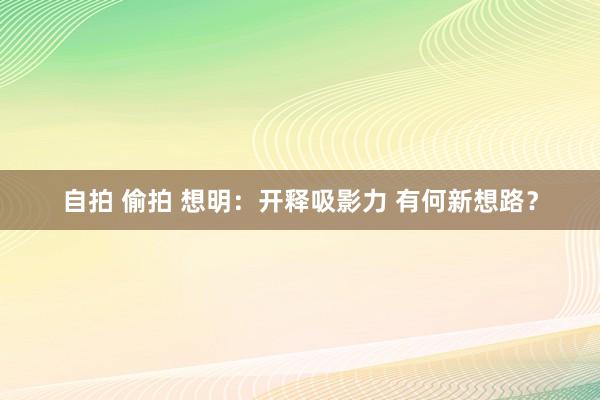 自拍 偷拍 想明：开释吸影力 有何新想路？